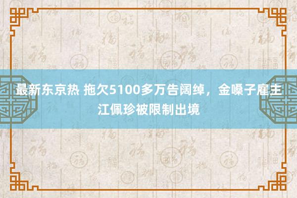 最新东京热 拖欠5100多万告阔绰，金嗓子雇主江佩珍被限制出境