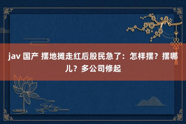 jav 国产 摆地摊走红后股民急了：怎样摆？摆哪儿？多公司修起