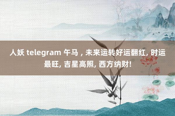 人妖 telegram 午马 ， 未来运转好运翻红， 时运最旺， 吉星高照， 西方纳财!