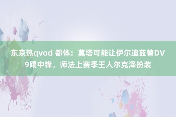 东京热qvod 都体：莫塔可能让伊尔迪兹替DV9踢中锋，师法上赛季王人尔克泽扮装