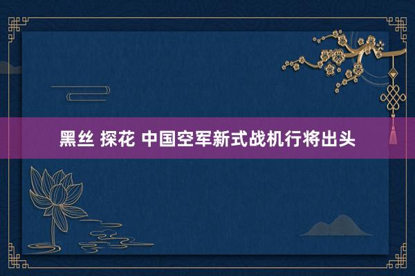 黑丝 探花 中国空军新式战机行将出头