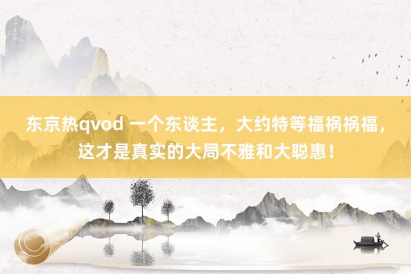 东京热qvod 一个东谈主，大约特等福祸祸福，这才是真实的大局不雅和大聪惠！