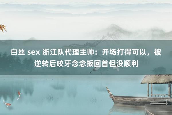 白丝 sex 浙江队代理主帅：开场打得可以，被逆转后咬牙念念扳回首但没顺利