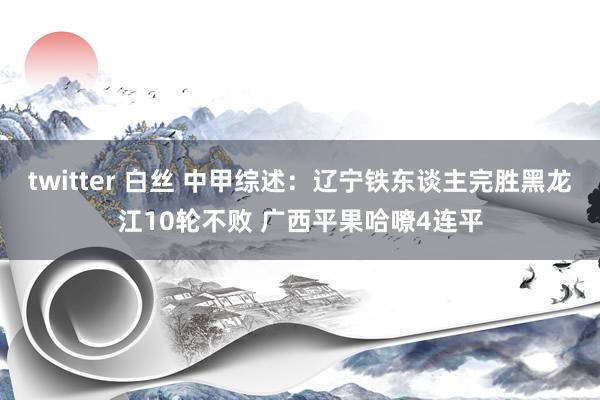 twitter 白丝 中甲综述：辽宁铁东谈主完胜黑龙江10轮不败 广西平果哈嘹4连平