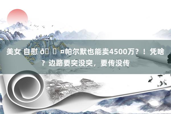 美女 自慰 😤帕尔默也能卖4500万？！凭啥？边路要突没突，要传没传