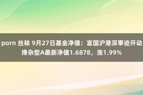 porn 丝袜 9月27日基金净值：富国沪港深事迹开动搀杂型A最新净值1.6878，涨1.99%