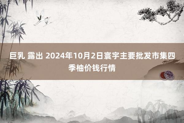 巨乳 露出 2024年10月2日寰宇主要批发市集四季柚价钱行情