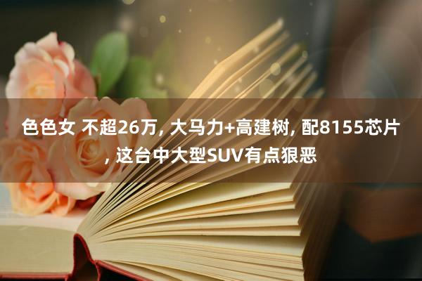 色色女 不超26万， 大马力+高建树， 配8155芯片， 这台中大型SUV有点狠恶