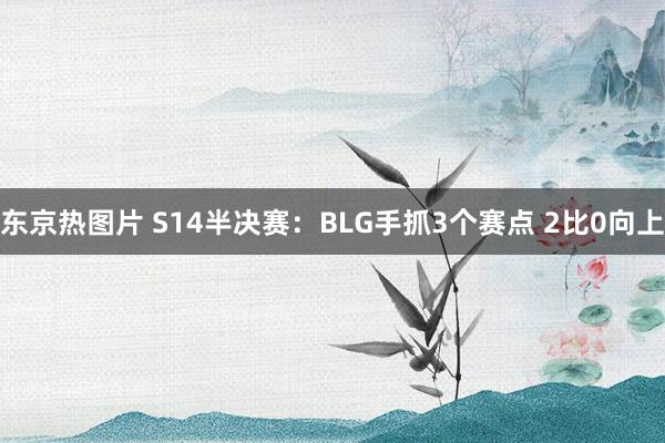 东京热图片 S14半决赛：BLG手抓3个赛点 2比0向上