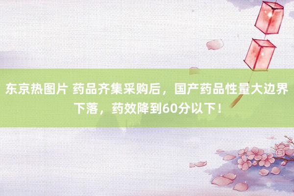 东京热图片 药品齐集采购后，国产药品性量大边界下落，药效降到60分以下！