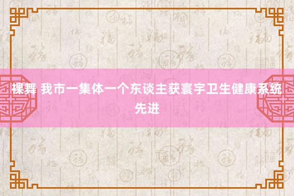 裸舞 我市一集体一个东谈主获寰宇卫生健康系统先进