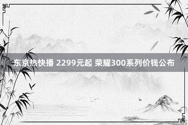 东京热快播 2299元起 荣耀300系列价钱公布