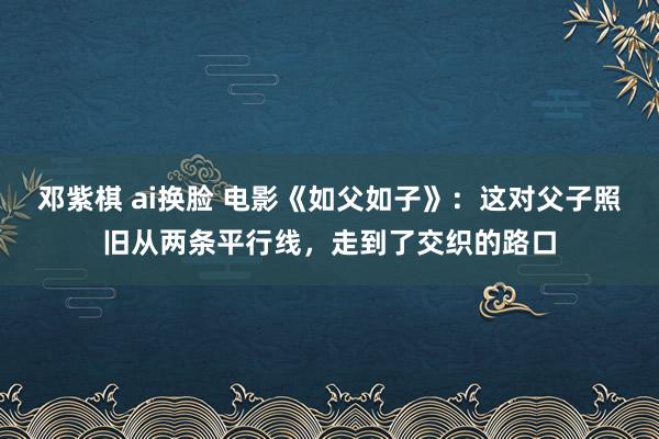 邓紫棋 ai换脸 电影《如父如子》：这对父子照旧从两条平行线，走到了交织的路口