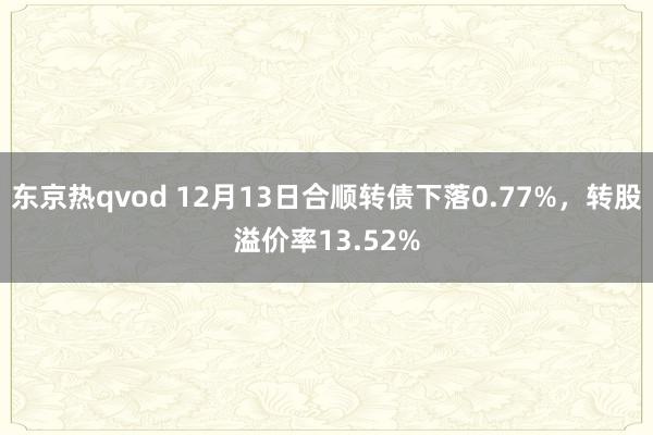 东京热qvod 12月13日合顺转债下落0.77%，转股溢价率13.52%