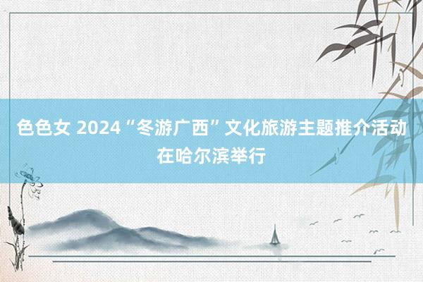 色色女 2024“冬游广西”文化旅游主题推介活动在哈尔滨举行