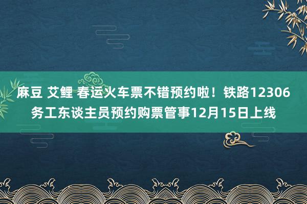 麻豆 艾鲤 春运火车票不错预约啦！铁路12306务工东谈主员预约购票管事12月15日上线