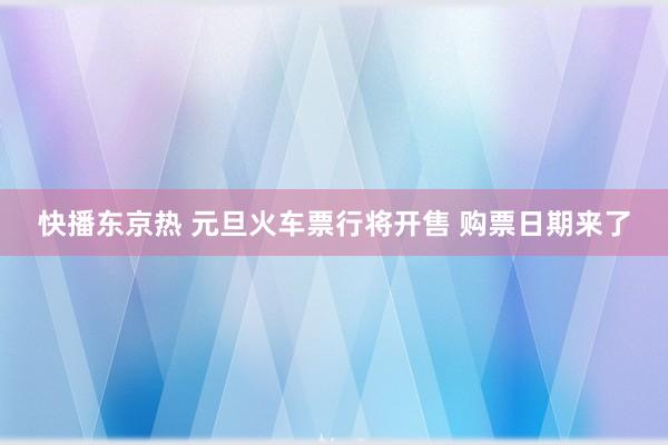 快播东京热 元旦火车票行将开售 购票日期来了