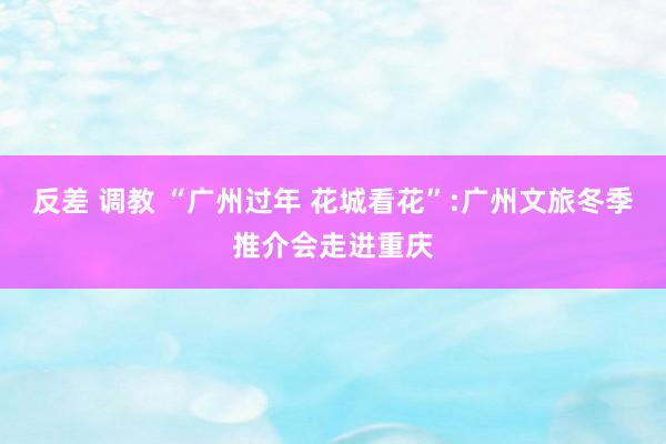 反差 调教 “广州过年 花城看花”:广州文旅冬季推介会走进重庆