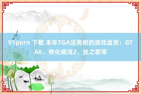 91porn 下载 本年TGA没亮相的游戏盘货：GTA6、物化搁浅2、丝之歌等