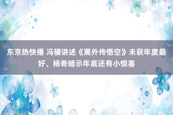 东京热快播 冯骥讲述《黑外传悟空》未获年度最好、杨奇暗示年底还有小惊喜