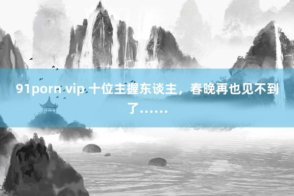 91porn vip 十位主握东谈主，春晚再也见不到了……