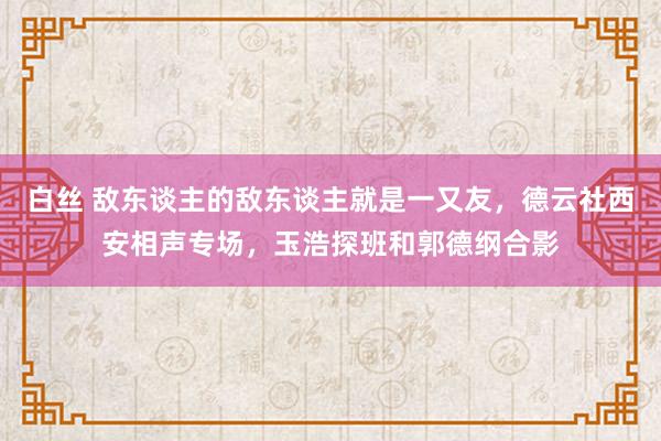 白丝 敌东谈主的敌东谈主就是一又友，德云社西安相声专场，玉浩探班和郭德纲合影