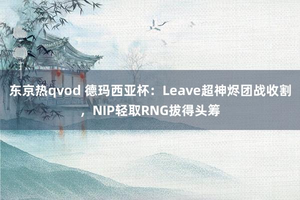 东京热qvod 德玛西亚杯：Leave超神烬团战收割，NIP轻取RNG拔得头筹