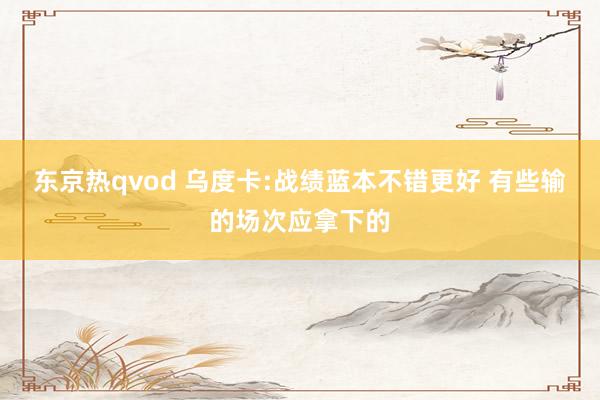 东京热qvod 乌度卡:战绩蓝本不错更好 有些输的场次应拿下的