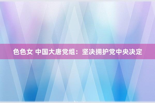 色色女 中国大唐党组：坚决拥护党中央决定