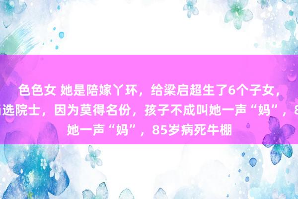 色色女 她是陪嫁丫环，给梁启超生了6个子女，两东说念主当选院士，因为莫得名份，孩子不成叫她一声“妈”，85岁病死牛棚