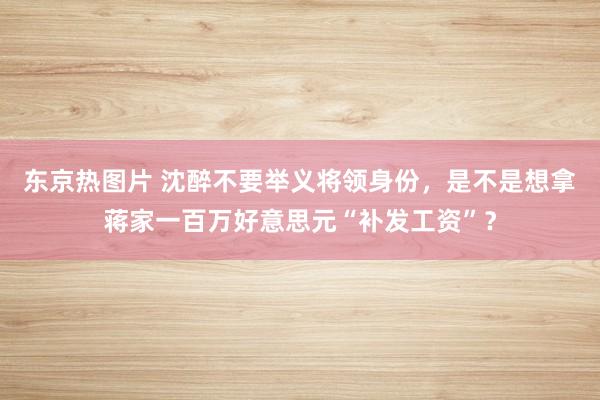 东京热图片 沈醉不要举义将领身份，是不是想拿蒋家一百万好意思元“补发工资”？