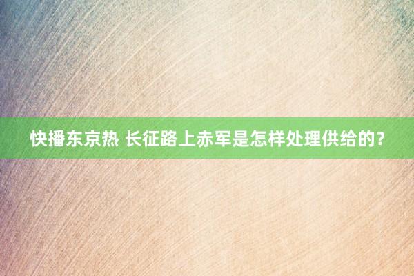 快播东京热 长征路上赤军是怎样处理供给的？