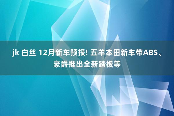 jk 白丝 12月新车预报! 五羊本田新车带ABS、豪爵推出全新踏板等