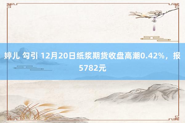 婷儿 勾引 12月20日纸浆期货收盘高潮0.42%，报5782元