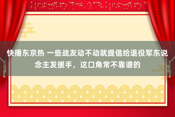 快播东京热 一些战友动不动就提倡给退役军东说念主发援手，这口角常不靠谱的