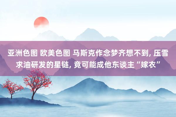 亚洲色图 欧美色图 马斯克作念梦齐想不到， 压雪求油研发的星链， 竟可能成他东谈主“嫁衣”