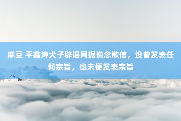 麻豆 平鑫涛犬子辟谣网据说念歉信，没曾发表任何宗旨，也未便发表宗旨