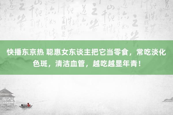 快播东京热 聪惠女东谈主把它当零食，常吃淡化色斑，清洁血管，越吃越显年青！