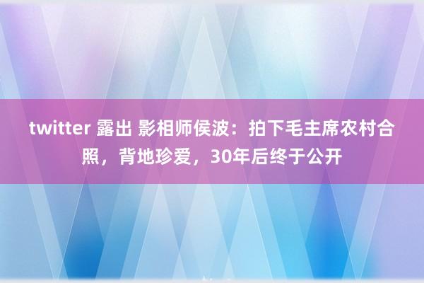 twitter 露出 影相师侯波：拍下毛主席农村合照，背地珍爱，30年后终于公开