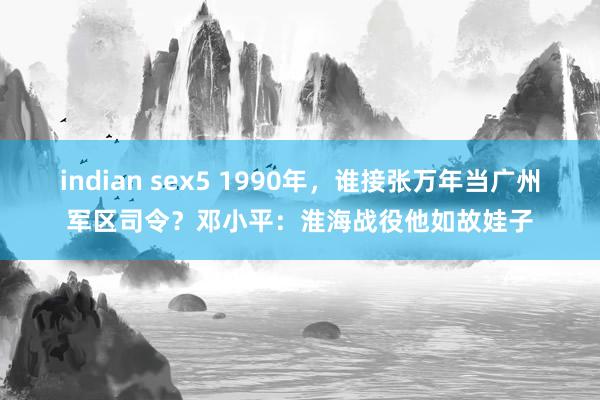 indian sex5 1990年，谁接张万年当广州军区司令？邓小平：淮海战役他如故娃子