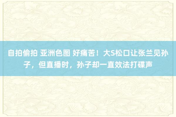 自拍偷拍 亚洲色图 好痛苦！大S松口让张兰见孙子，但直播时，孙子却一直效法打碟声