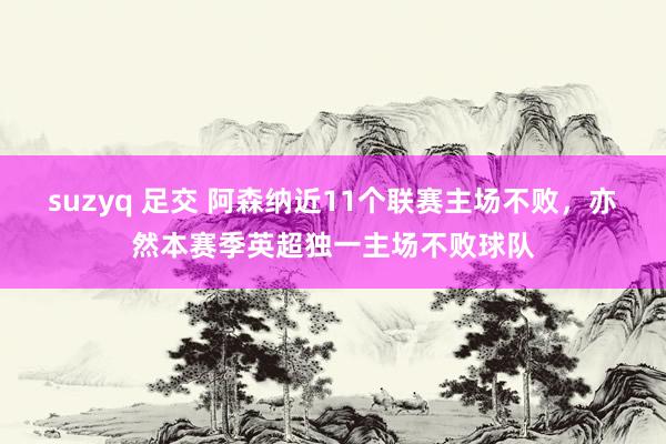 suzyq 足交 阿森纳近11个联赛主场不败，亦然本赛季英超独一主场不败球队