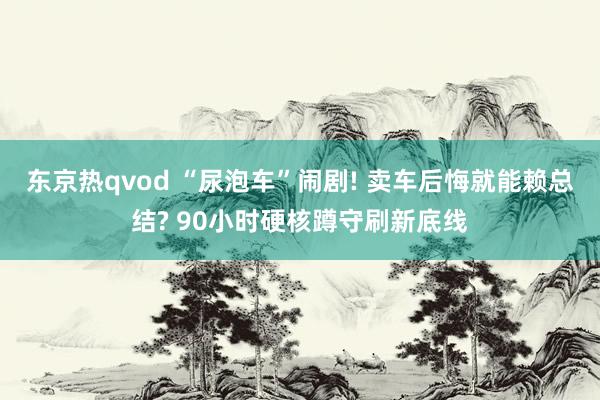 东京热qvod “尿泡车”闹剧! 卖车后悔就能赖总结? 90小时硬核蹲守刷新底线