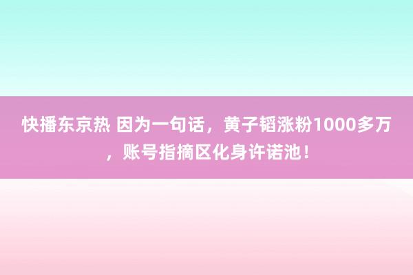 快播东京热 因为一句话，黄子韬涨粉1000多万，账号指摘区化身许诺池！