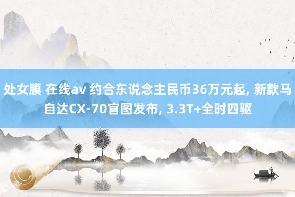 处女膜 在线av 约合东说念主民币36万元起， 新款马自达CX-70官图发布， 3.3T+全时四驱