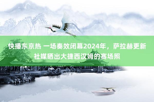 快播东京热 一场奏效闭幕2024年，萨拉赫更新社媒晒出大捷西汉姆的赛场照