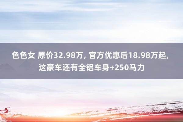 色色女 原价32.98万， 官方优惠后18.98万起， 这豪车还有全铝车身+250马力