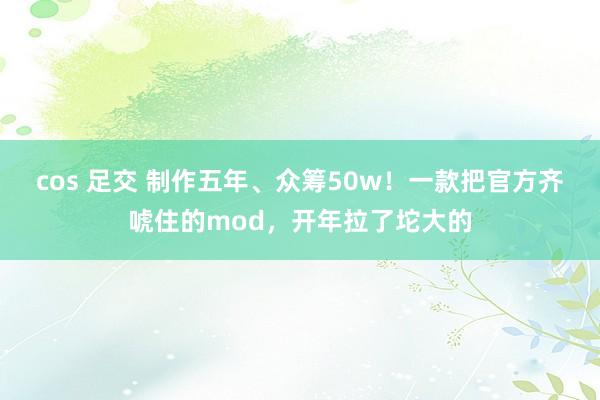 cos 足交 制作五年、众筹50w！一款把官方齐唬住的mod，开年拉了坨大的