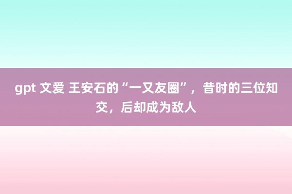 gpt 文爱 王安石的“一又友圈”，昔时的三位知交，后却成为敌人