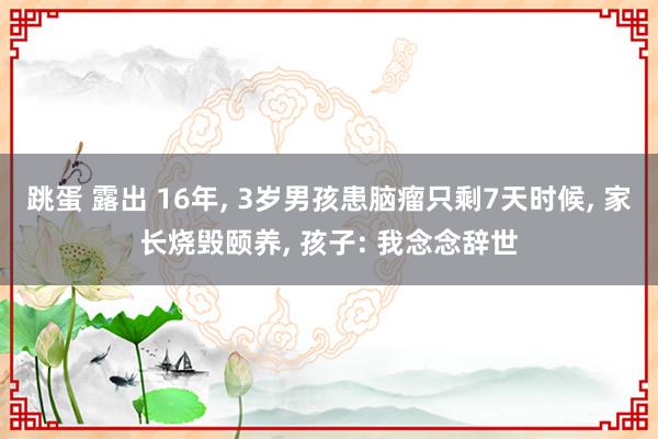 跳蛋 露出 16年， 3岁男孩患脑瘤只剩7天时候， 家长烧毁颐养， 孩子: 我念念辞世